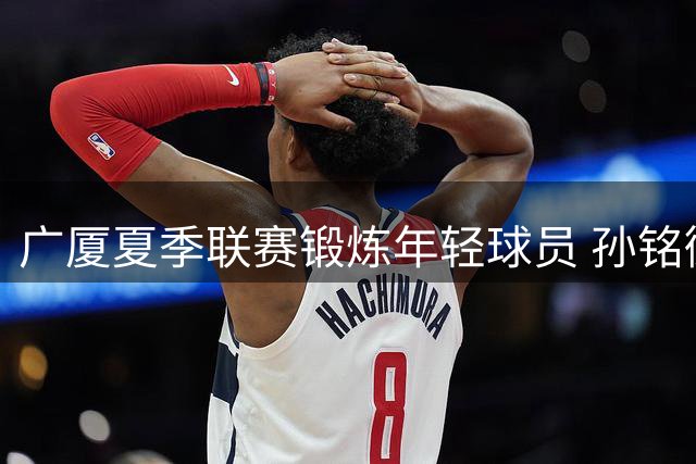 广厦夏季联赛锻炼年轻球员 孙铭徽领衔老将压阵